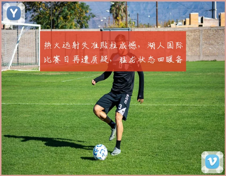 热火远射失准贴柱成憾,湖人国际比赛日再遭质疑,猛龙状态回暖备战欧