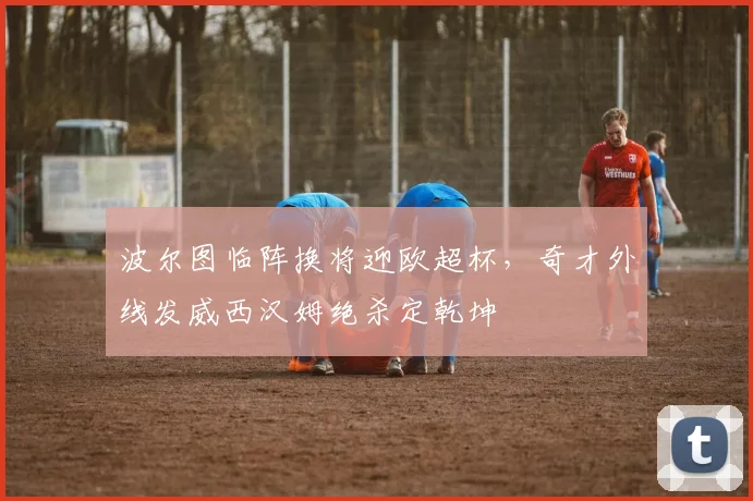 波尔图临阵换将迎欧超杯，奇才外线
