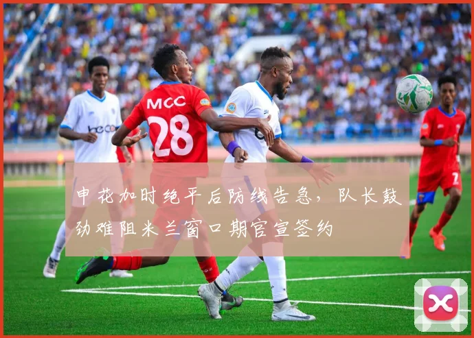 申花加时绝平后防线告急,队长鼓劲难阻米兰窗口期官宣签约